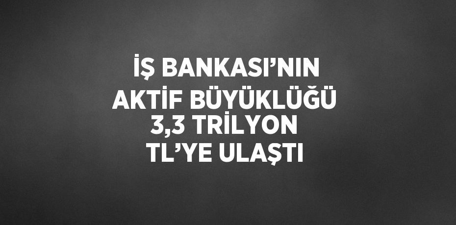 İŞ BANKASI’NIN AKTİF BÜYÜKLÜĞÜ 3,3 TRİLYON TL’YE ULAŞTI