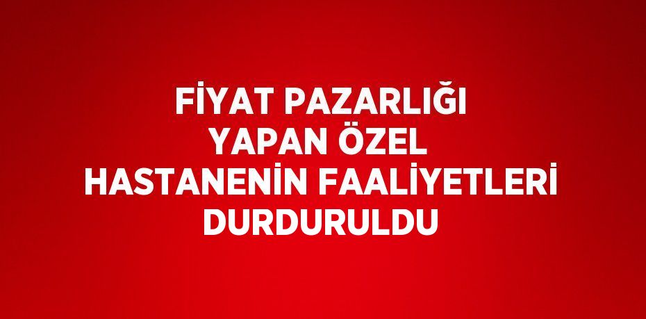 FİYAT PAZARLIĞI YAPAN ÖZEL HASTANENİN FAALİYETLERİ DURDURULDU