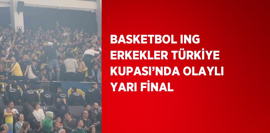 BASKETBOL ING ERKEKLER TÜRKİYE KUPASI’NDA OLAYLI YARI FİNAL