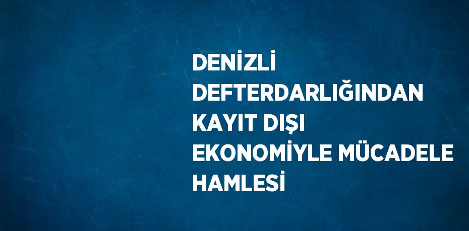 DENİZLİ DEFTERDARLIĞINDAN KAYIT DIŞI EKONOMİYLE MÜCADELE HAMLESİ