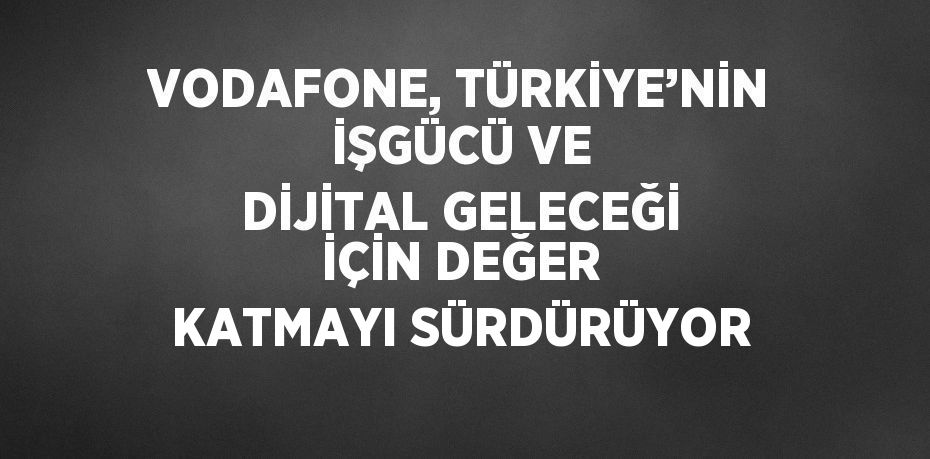 VODAFONE, TÜRKİYE’NİN İŞGÜCÜ VE DİJİTAL GELECEĞİ İÇİN DEĞER KATMAYI SÜRDÜRÜYOR