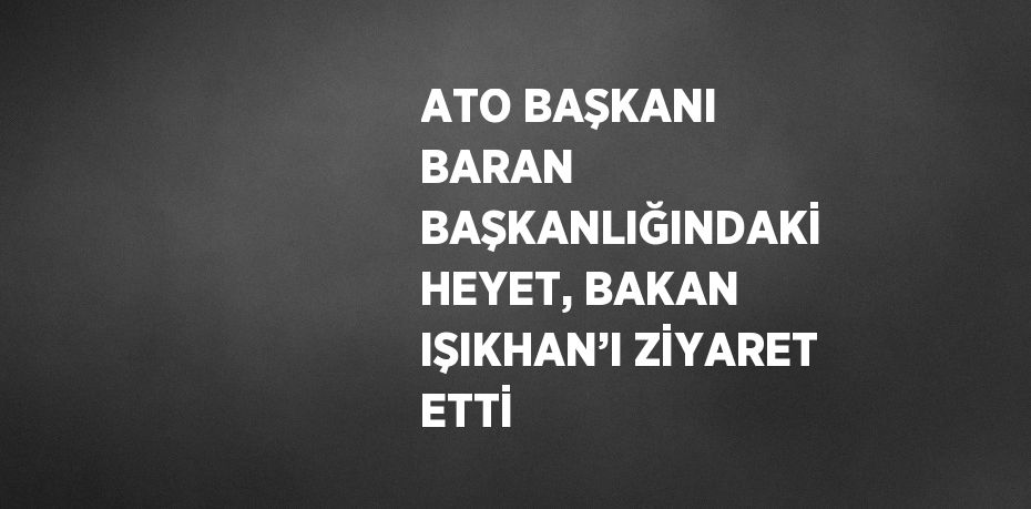 ATO BAŞKANI BARAN BAŞKANLIĞINDAKİ HEYET, BAKAN IŞIKHAN’I ZİYARET ETTİ