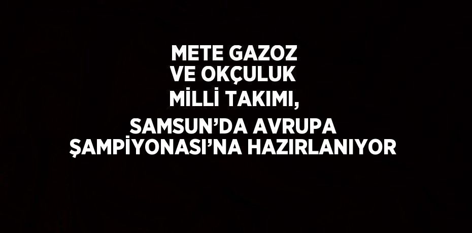 METE GAZOZ VE OKÇULUK MİLLİ TAKIMI, SAMSUN’DA AVRUPA ŞAMPİYONASI’NA HAZIRLANIYOR