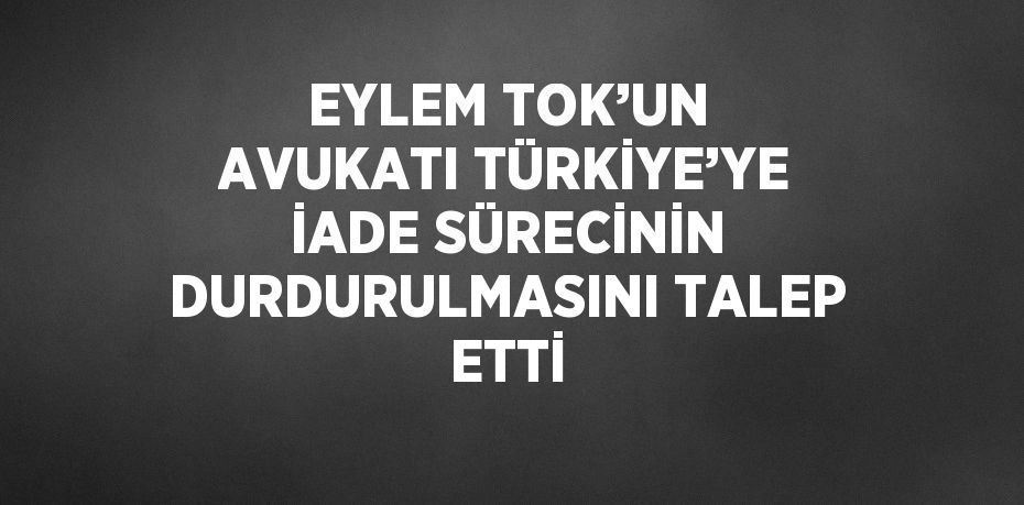 EYLEM TOK’UN AVUKATI TÜRKİYE’YE İADE SÜRECİNİN DURDURULMASINI TALEP ETTİ