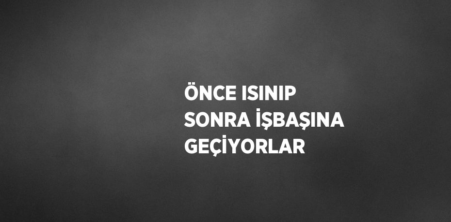 ÖNCE ISINIP SONRA İŞBAŞINA GEÇİYORLAR