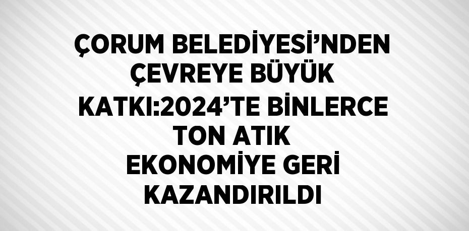 ÇORUM BELEDİYESİ’NDEN ÇEVREYE BÜYÜK KATKI:2024’TE BİNLERCE TON ATIK EKONOMİYE GERİ KAZANDIRILDI