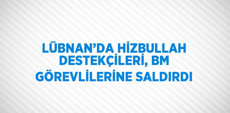 LÜBNAN’DA HİZBULLAH DESTEKÇİLERİ, BM GÖREVLİLERİNE SALDIRDI