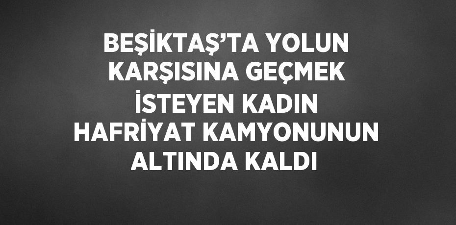 BEŞİKTAŞ’TA YOLUN KARŞISINA GEÇMEK İSTEYEN KADIN HAFRİYAT KAMYONUNUN ALTINDA KALDI