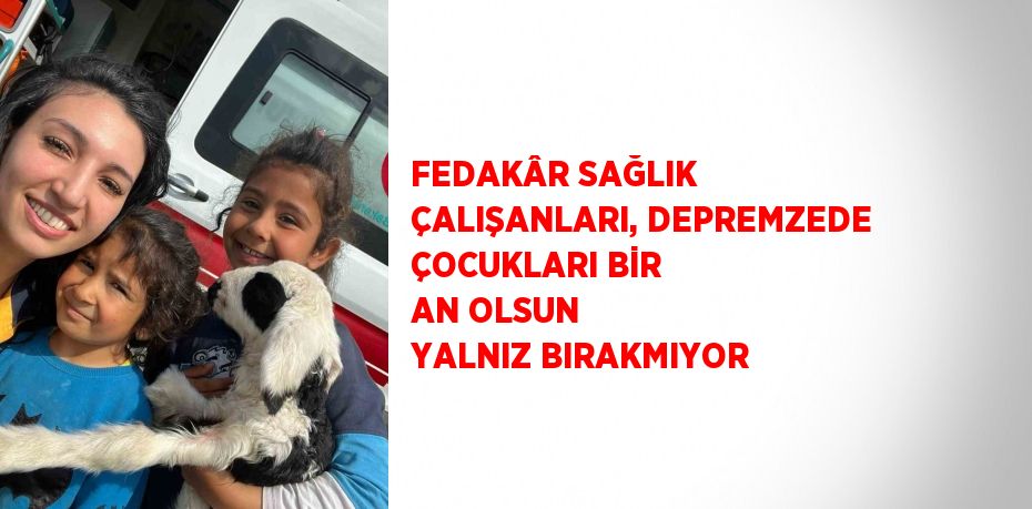 FEDAKÂR SAĞLIK ÇALIŞANLARI, DEPREMZEDE ÇOCUKLARI BİR AN OLSUN YALNIZ BIRAKMIYOR