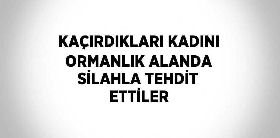 KAÇIRDIKLARI KADINI ORMANLIK ALANDA SİLAHLA TEHDİT ETTİLER