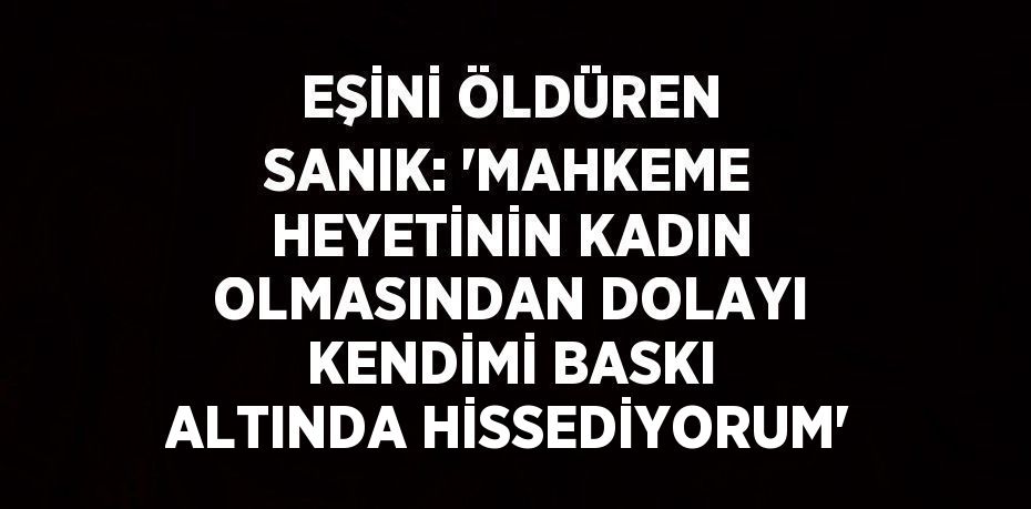 EŞİNİ ÖLDÜREN SANIK: 'MAHKEME HEYETİNİN KADIN OLMASINDAN DOLAYI KENDİMİ BASKI ALTINDA HİSSEDİYORUM'