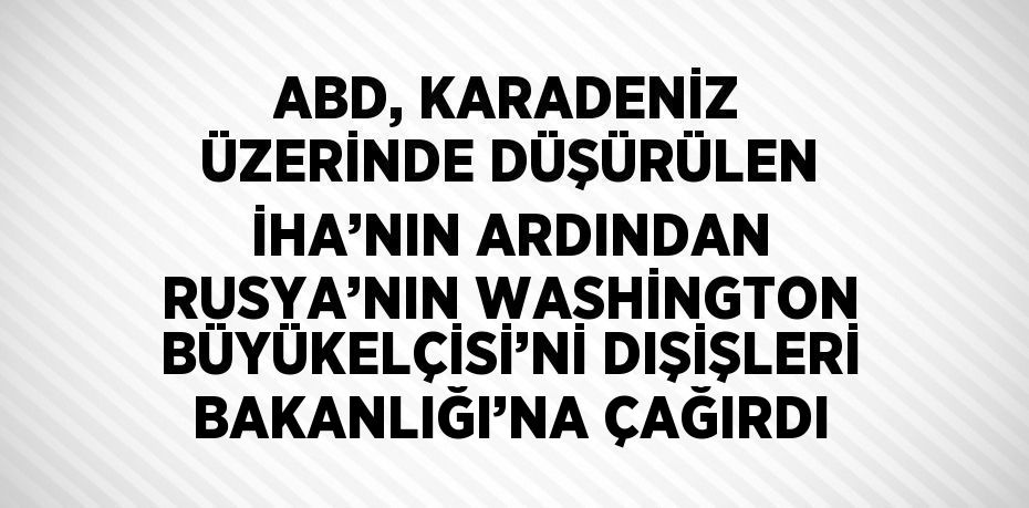 ABD, KARADENİZ ÜZERİNDE DÜŞÜRÜLEN İHA’NIN ARDINDAN RUSYA’NIN WASHİNGTON BÜYÜKELÇİSİ’Nİ DIŞİŞLERİ BAKANLIĞI’NA ÇAĞIRDI