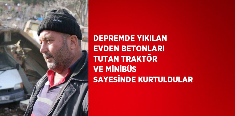 DEPREMDE YIKILAN EVDEN BETONLARI TUTAN TRAKTÖR VE MİNİBÜS SAYESİNDE KURTULDULAR