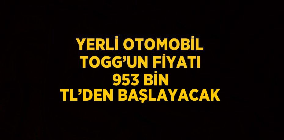 YERLİ OTOMOBİL TOGG’UN FİYATI 953 BİN TL’DEN BAŞLAYACAK