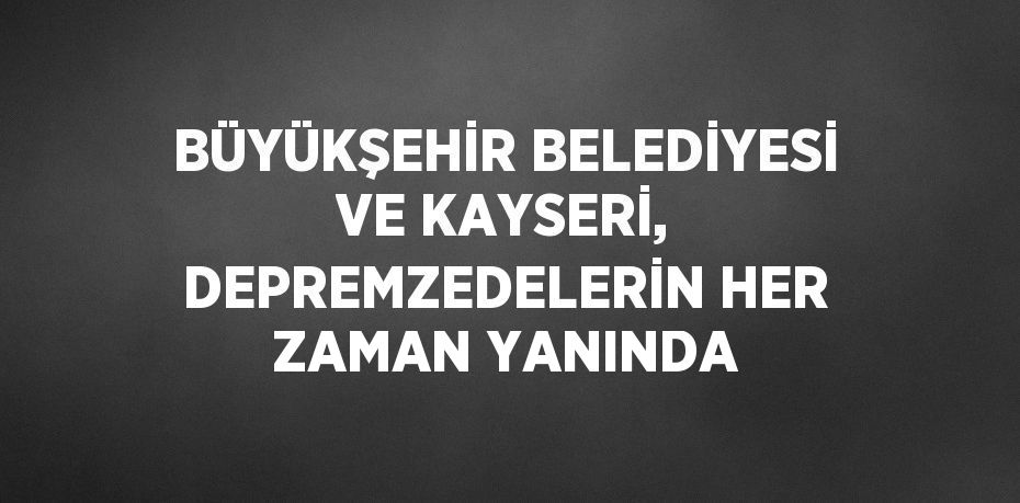 BÜYÜKŞEHİR BELEDİYESİ VE KAYSERİ, DEPREMZEDELERİN HER ZAMAN YANINDA