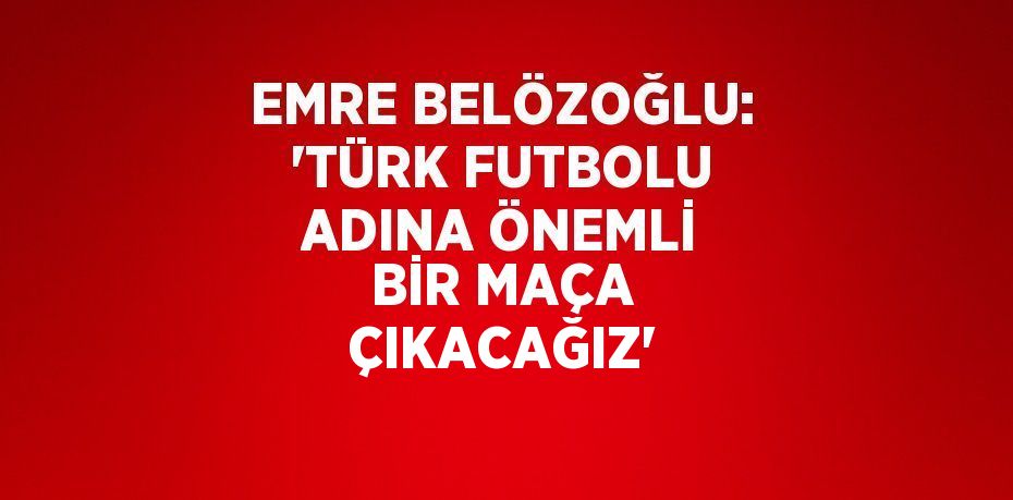 EMRE BELÖZOĞLU: 'TÜRK FUTBOLU ADINA ÖNEMLİ BİR MAÇA ÇIKACAĞIZ'