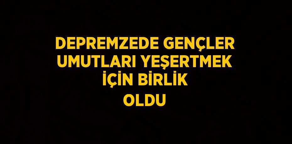 DEPREMZEDE GENÇLER UMUTLARI YEŞERTMEK İÇİN BİRLİK OLDU