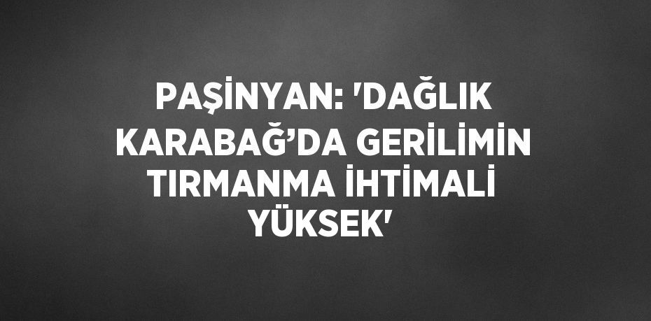 PAŞİNYAN: 'DAĞLIK KARABAĞ’DA GERİLİMİN TIRMANMA İHTİMALİ YÜKSEK'