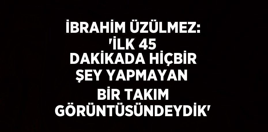 İBRAHİM ÜZÜLMEZ: 'İLK 45 DAKİKADA HİÇBİR ŞEY YAPMAYAN BİR TAKIM GÖRÜNTÜSÜNDEYDİK'