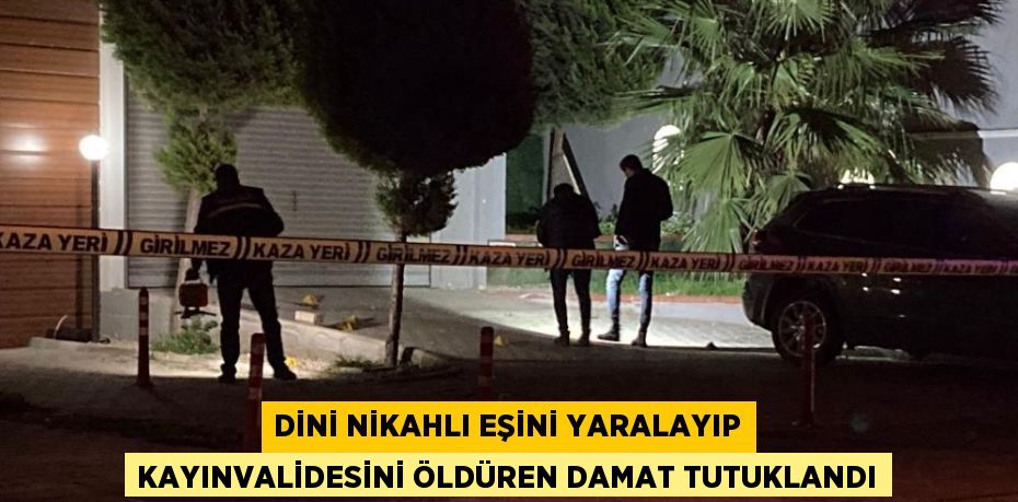 DİNİ NİKAHLI EŞİNİ YARALAYIP KAYINVALİDESİNİ ÖLDÜREN DAMAT TUTUKLANDI