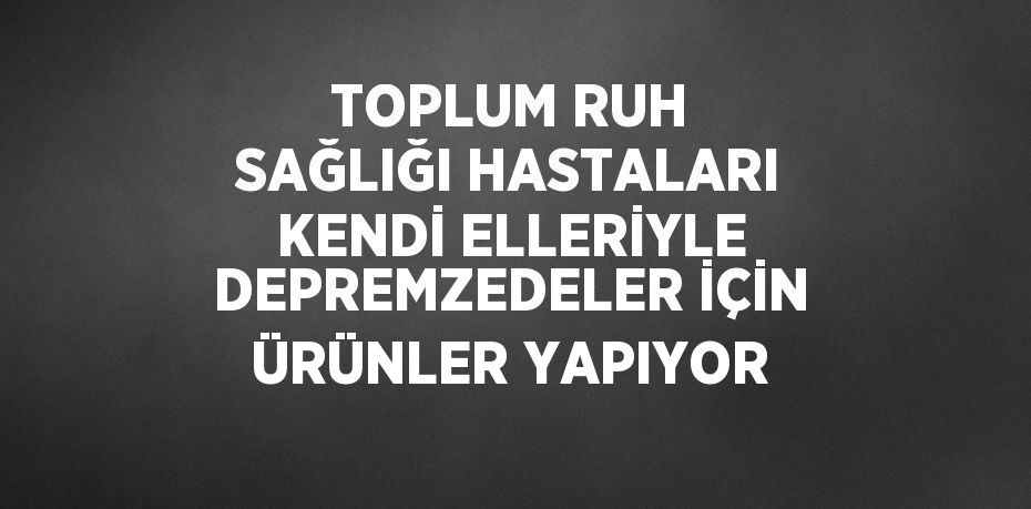 TOPLUM RUH SAĞLIĞI HASTALARI KENDİ ELLERİYLE DEPREMZEDELER İÇİN ÜRÜNLER YAPIYOR