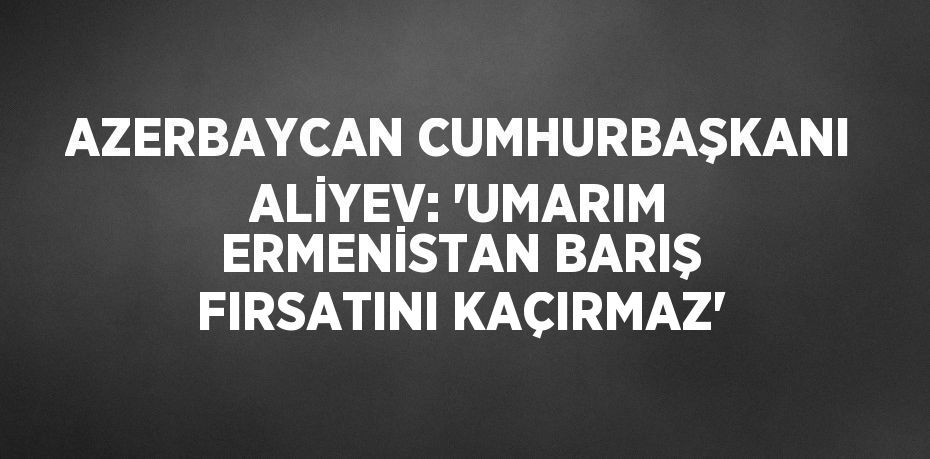 AZERBAYCAN CUMHURBAŞKANI ALİYEV: 'UMARIM ERMENİSTAN BARIŞ FIRSATINI KAÇIRMAZ'