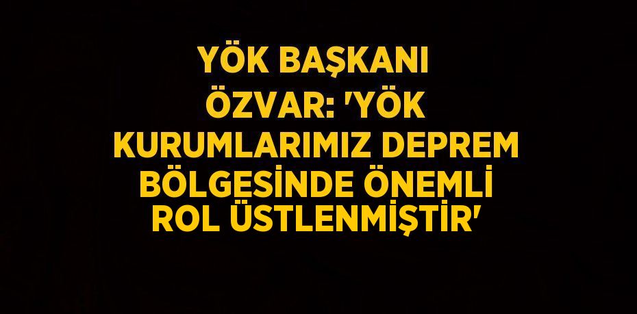 YÖK BAŞKANI ÖZVAR: 'YÖK KURUMLARIMIZ DEPREM BÖLGESİNDE ÖNEMLİ ROL ÜSTLENMİŞTİR'