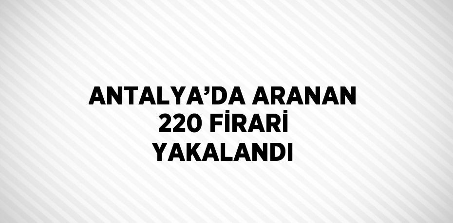 ANTALYA’DA ARANAN 220 FİRARİ YAKALANDI