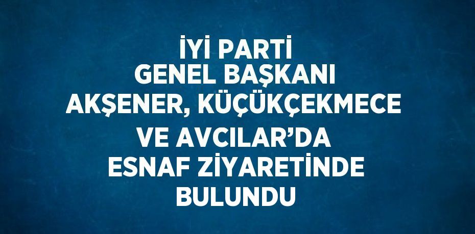 İYİ PARTİ GENEL BAŞKANI AKŞENER, KÜÇÜKÇEKMECE VE AVCILAR’DA ESNAF ZİYARETİNDE BULUNDU