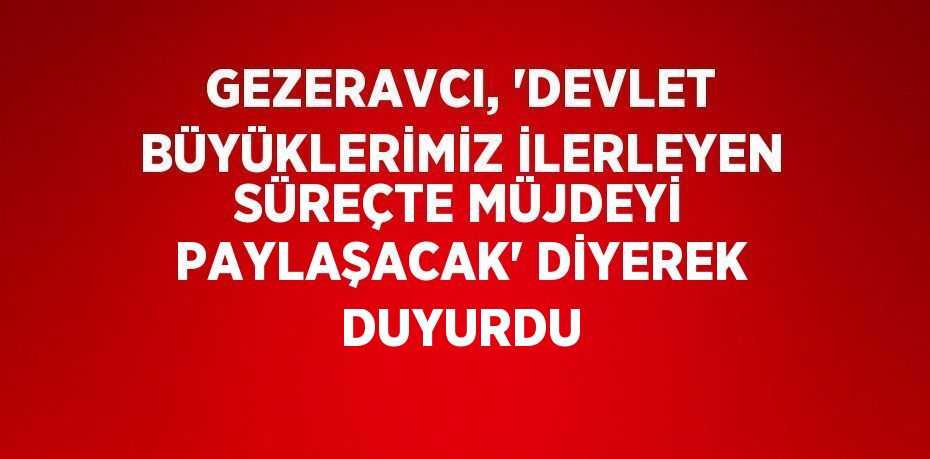 GEZERAVCI, 'DEVLET BÜYÜKLERİMİZ İLERLEYEN SÜREÇTE MÜJDEYİ PAYLAŞACAK' DİYEREK DUYURDU