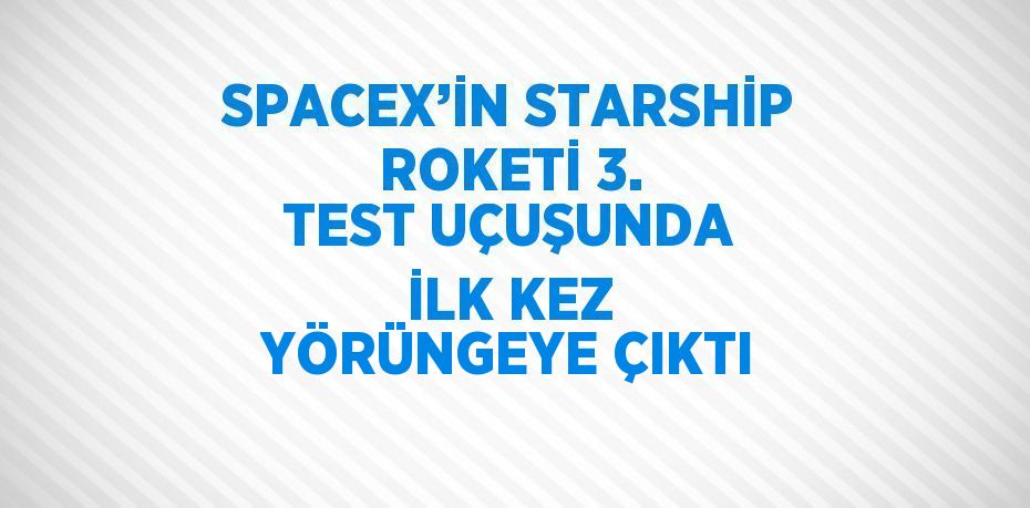 SPACEX’İN STARSHİP ROKETİ 3. TEST UÇUŞUNDA İLK KEZ YÖRÜNGEYE ÇIKTI