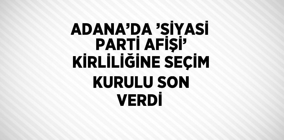 ADANA’DA ’SİYASİ PARTİ AFİŞİ’ KİRLİLİĞİNE SEÇİM KURULU SON VERDİ