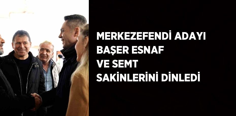 MERKEZEFENDİ ADAYI BAŞER ESNAF VE SEMT SAKİNLERİNİ DİNLEDİ