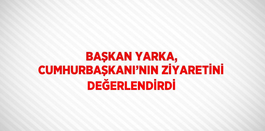 BAŞKAN YARKA, CUMHURBAŞKANI’NIN ZİYARETİNİ DEĞERLENDİRDİ