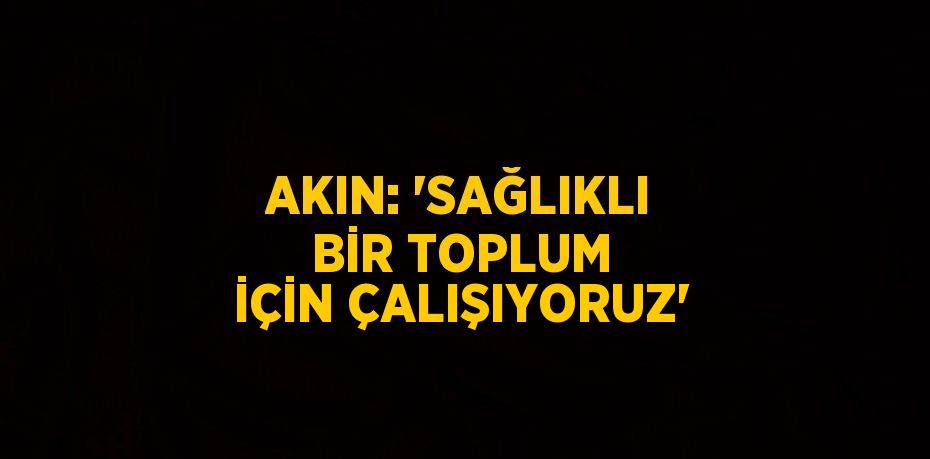 AKIN: 'SAĞLIKLI BİR TOPLUM İÇİN ÇALIŞIYORUZ'