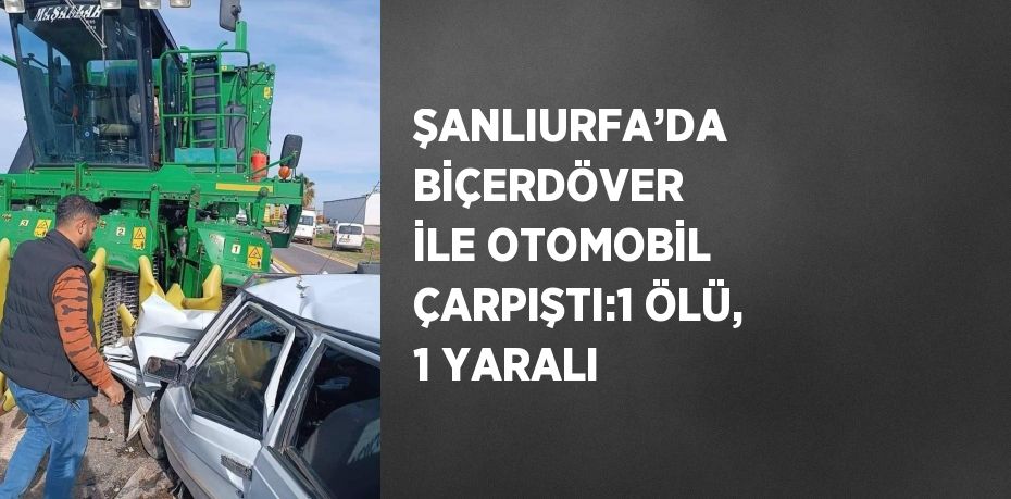 ŞANLIURFA’DA BİÇERDÖVER İLE OTOMOBİL ÇARPIŞTI:1 ÖLÜ, 1 YARALI