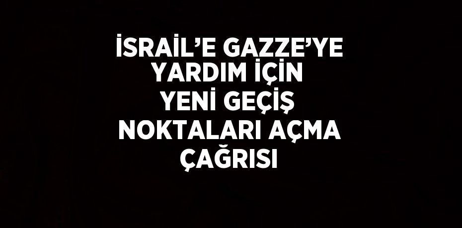 İSRAİL’E GAZZE’YE YARDIM İÇİN YENİ GEÇİŞ NOKTALARI AÇMA ÇAĞRISI