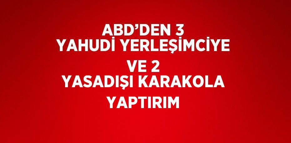 ABD’DEN 3 YAHUDİ YERLEŞİMCİYE VE 2 YASADIŞI KARAKOLA YAPTIRIM