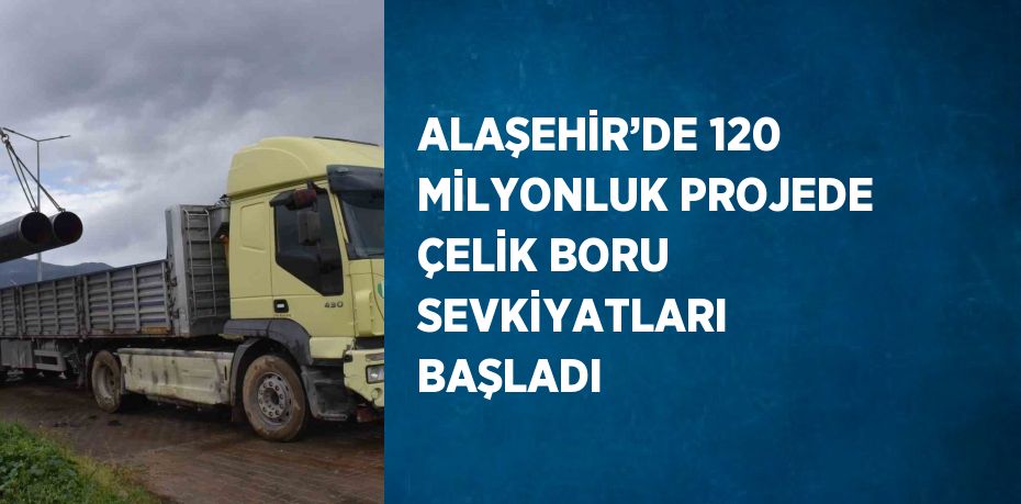 ALAŞEHİR’DE 120 MİLYONLUK PROJEDE ÇELİK BORU SEVKİYATLARI BAŞLADI