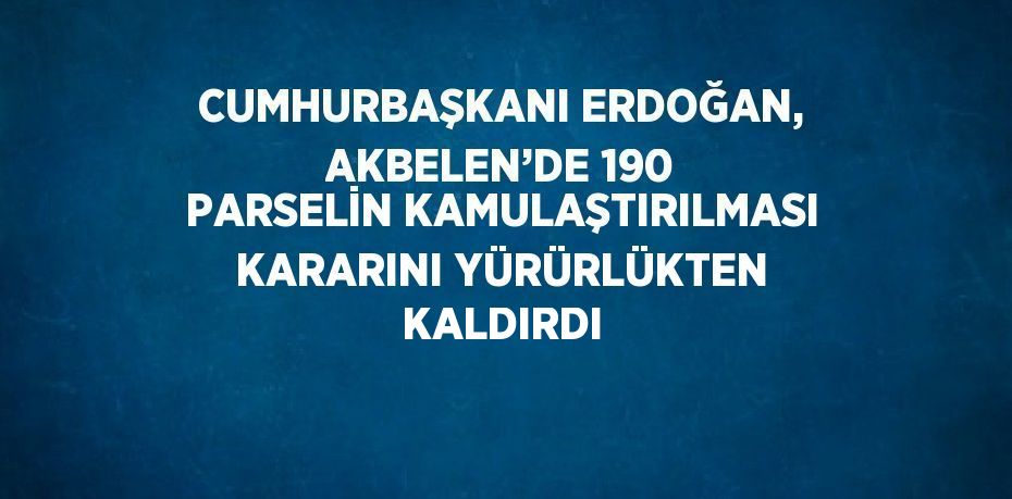 CUMHURBAŞKANI ERDOĞAN, AKBELEN’DE 190 PARSELİN KAMULAŞTIRILMASI KARARINI YÜRÜRLÜKTEN KALDIRDI