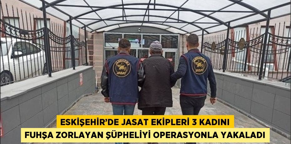 ESKİŞEHİR’DE JASAT EKİPLERİ 3 KADINI FUHŞA ZORLAYAN ŞÜPHELİYİ OPERASYONLA YAKALADI