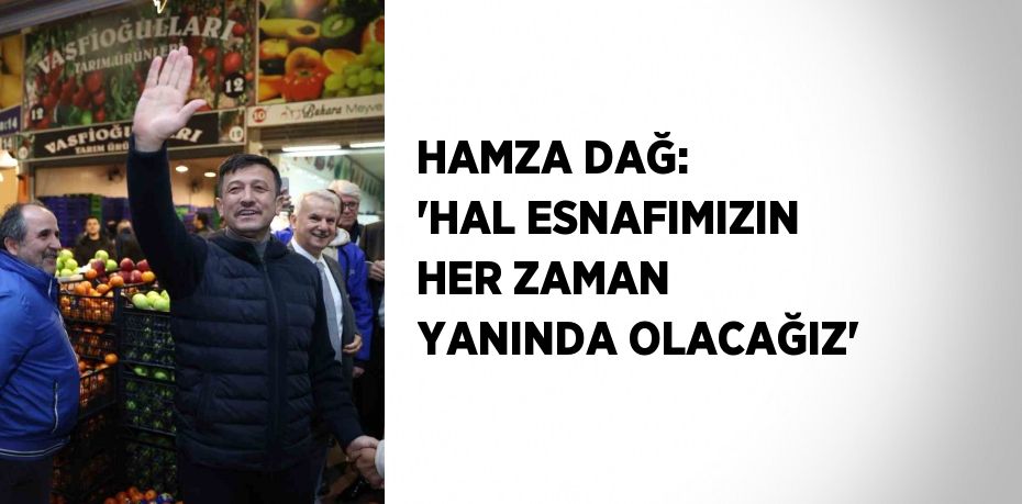 HAMZA DAĞ: 'HAL ESNAFIMIZIN HER ZAMAN YANINDA OLACAĞIZ'