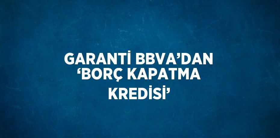 GARANTİ BBVA’DAN ‘BORÇ KAPATMA KREDİSİ’