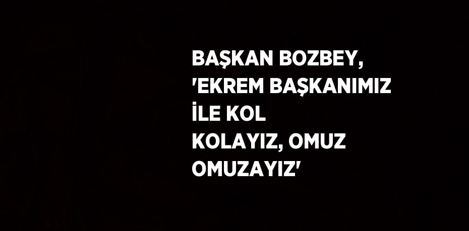 BAŞKAN BOZBEY, 'EKREM BAŞKANIMIZ İLE KOL KOLAYIZ, OMUZ OMUZAYIZ'