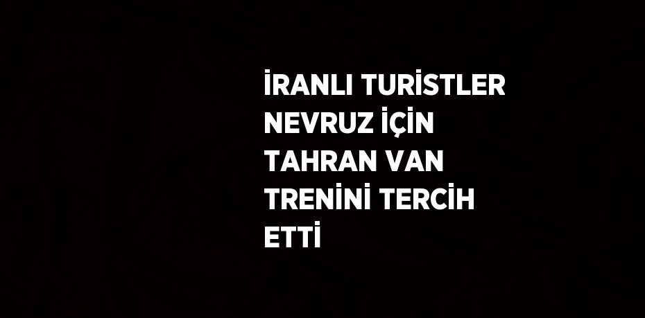 İRANLI TURİSTLER NEVRUZ İÇİN TAHRAN VAN TRENİNİ TERCİH ETTİ