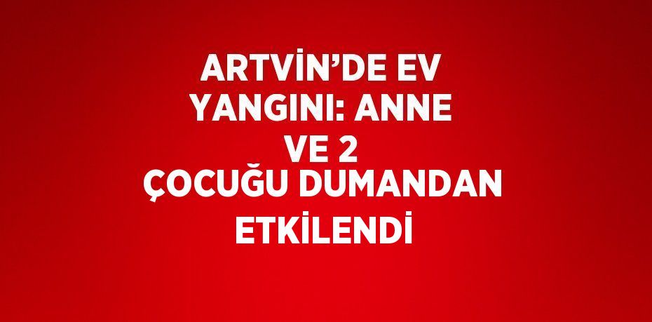 ARTVİN’DE EV YANGINI: ANNE VE 2 ÇOCUĞU DUMANDAN ETKİLENDİ