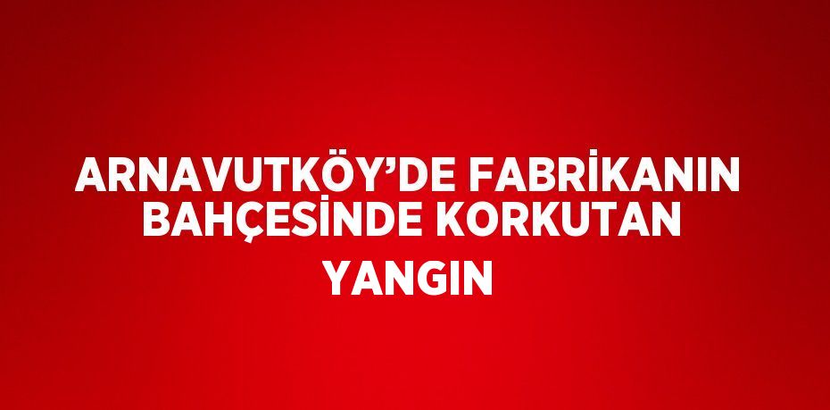 ARNAVUTKÖY’DE FABRİKANIN BAHÇESİNDE KORKUTAN YANGIN