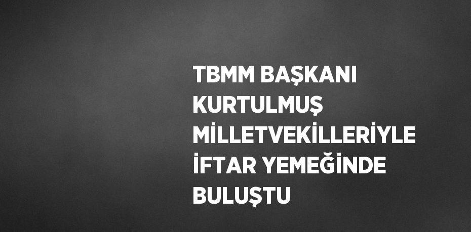 TBMM BAŞKANI KURTULMUŞ MİLLETVEKİLLERİYLE İFTAR YEMEĞİNDE BULUŞTU