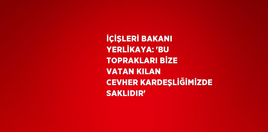 İÇİŞLERİ BAKANI YERLİKAYA: 'BU TOPRAKLARI BİZE VATAN KILAN CEVHER KARDEŞLİĞİMİZDE SAKLIDIR'