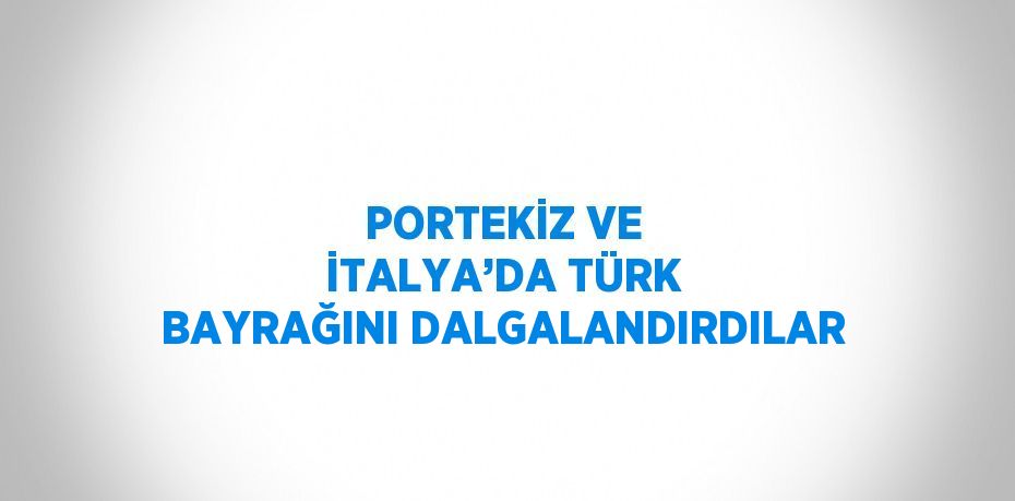 PORTEKİZ VE İTALYA’DA TÜRK BAYRAĞINI DALGALANDIRDILAR